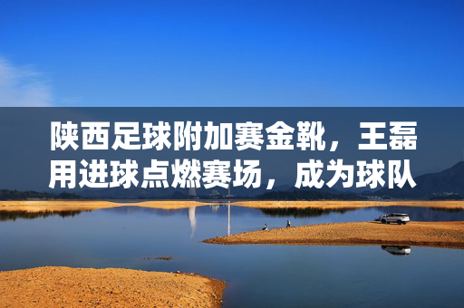 陕西足球附加赛金靴，王磊用进球点燃赛场，成为球队保级关键力量