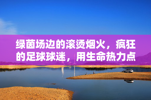 绿茵场边的滚烫烟火，疯狂的足球球迷，用生命热力点燃赛场激情