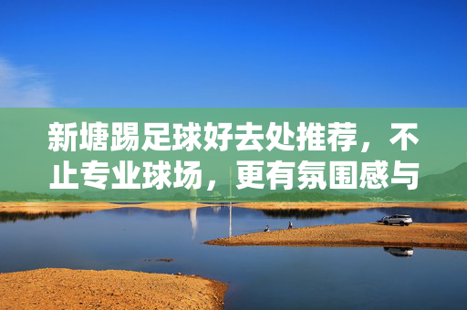 新塘踢足球好去处推荐，不止专业球场，更有氛围感与活力