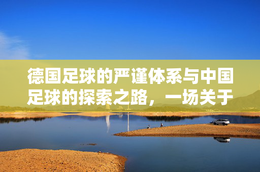 德国足球的严谨体系与中国足球的探索之路，一场关于足球精神的深度对话