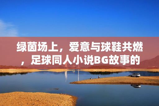绿茵场上，爱意与球鞋共燃，足球同人小说BG故事的魅力解码
