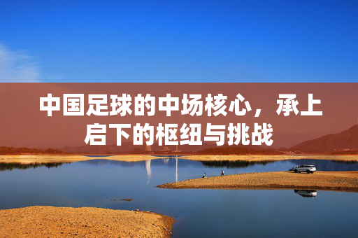 中国足球的中场核心，承上启下的枢纽与挑战
