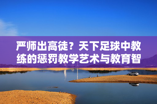 严师出高徒？天下足球中教练的惩罚教学艺术与教育智慧
