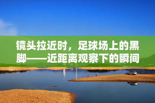 镜头拉近时,足球场上的黑脚——近距离观察下的瞬间与规则博弈