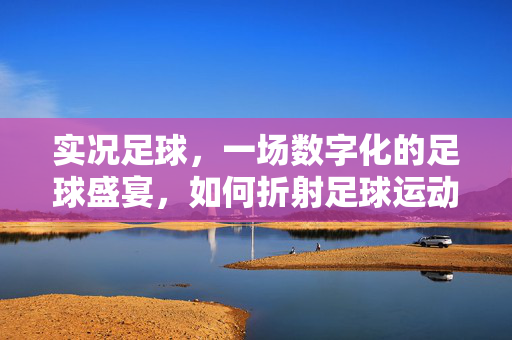 实况足球，一场数字化的足球盛宴，如何折射足球运动的本质与魅力