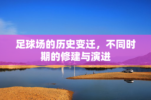 足球场的历史变迁，不同时期的修建与演进