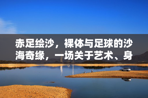 赤足绘沙，裸体与足球的沙海奇缘，一场关于艺术、身体与运动的沙滩狂欢，赤足绘沙，裸体与足球的沙海艺术狂欢