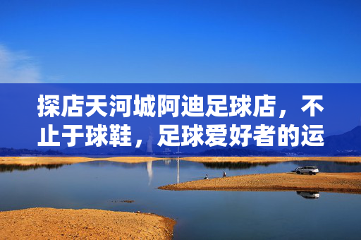 探店天河城阿迪足球店，不止于球鞋，足球爱好者的运动乐园