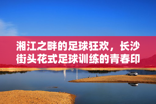 湘江之畔的足球狂欢，长沙街头花式足球训练的青春印记