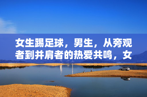 女生踢足球，男生，从旁观者到并肩者的热爱共鸣，女生踢足球，男生，从旁观者到并肩者的热爱共鸣