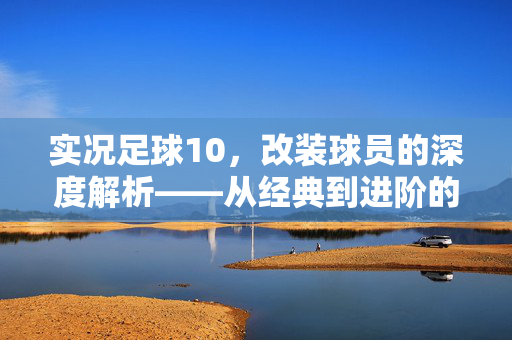 实况足球10，改装球员的深度解析——从经典到进阶的球员定制之旅