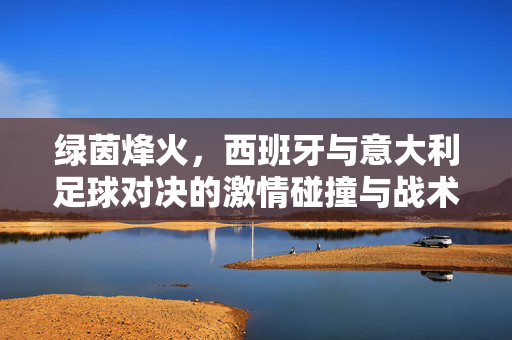 绿茵烽火，西班牙与意大利足球对决的激情碰撞与战术博弈