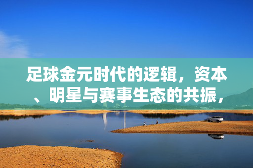 足球金元时代的逻辑，资本、明星与赛事生态的共振，足球金元时代的逻辑，资本、明星与赛事生态的共振