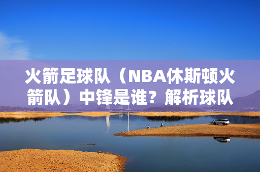 火箭足球队（NBA休斯顿火箭队）中锋是谁？解析球队内线核心的角色与代表