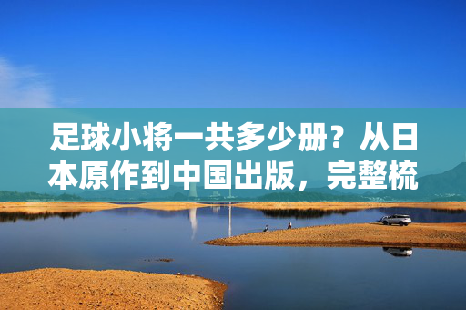足球小将一共多少册？从日本原作到中国出版，完整梳理系列册数，足球小将系列完整册数梳理，从日本原作到中国出版，一共多少册？