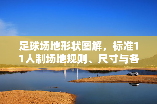 足球场地形状图解，标准11人制场地规则、尺寸与各区域详解，标准11人制足球场地，形状图解、规则、尺寸及各区域详解