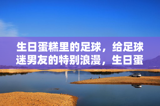 生日蛋糕里的足球，给足球迷男友的特别浪漫，生日蛋糕里的足球，给足球迷男友的特别浪漫