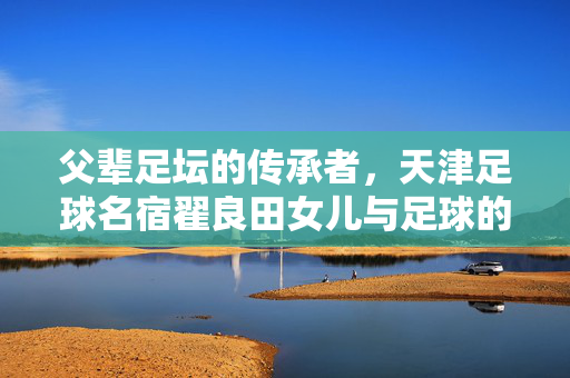 父辈足坛的传承者，天津足球名宿翟良田女儿与足球的不解之缘，父辈足坛传承者，天津足球名宿翟良田女儿与足球的不解之缘