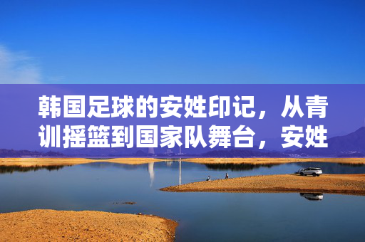 韩国足球的安姓印记，从青训摇篮到国家队舞台，安姓球员的奋斗与荣耀
