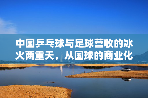 中国乒乓球与足球营收的冰火两重天，从国球的商业化到足球的市场探索