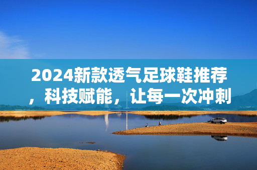 2024新款透气足球鞋推荐，科技赋能，让每一次冲刺都清爽自由，2024新款透气足球鞋推荐，科技赋能，让每一次冲刺都清爽自由