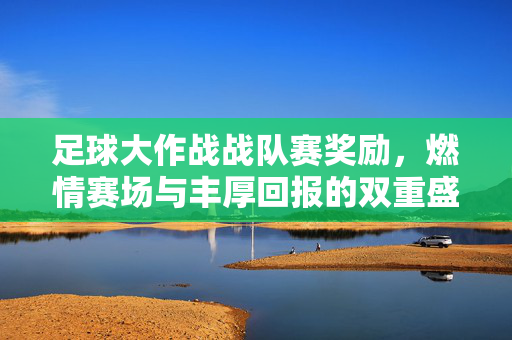 足球大作战战队赛奖励，燃情赛场与丰厚回报的双重盛宴，足球大作战战队赛奖励，燃情赛场与丰厚回报的双重盛宴