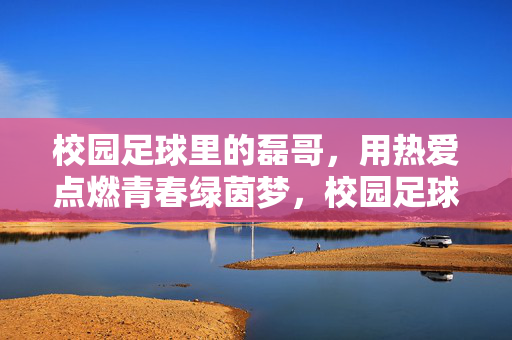校园足球里的磊哥，用热爱点燃青春绿茵梦，校园足球里的磊哥，用热爱点燃青春绿茵梦