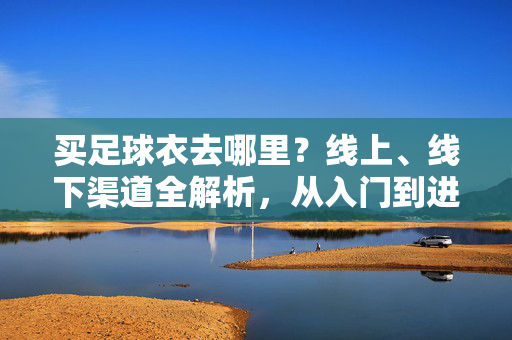 买足球衣去哪里？线上、线下渠道全解析，从入门到进阶的选购指南
