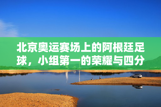 北京奥运赛场上的阿根廷足球，小组第一的荣耀与四分之一决赛的遗憾，北京奥运，阿根廷足球的小组第一荣耀与四分之一决赛遗憾