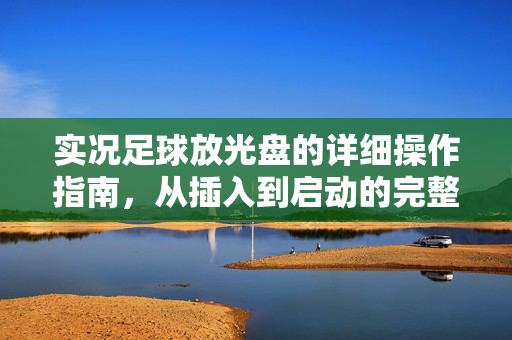 实况足球放光盘的详细操作指南，从插入到启动的完整步骤，实况足球光盘插入与启动详细操作指南