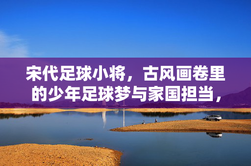 宋代足球小将,古风画卷里的少年足球梦与家国担当,宋代足球小将,古风画卷里的少年足球梦与家国担当