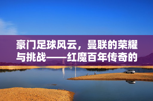 豪门足球风云，曼联的荣耀与挑战——红魔百年传奇的跌宕起伏与时代考验