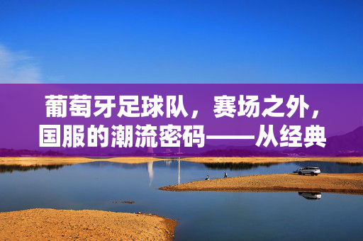 葡萄牙足球队，赛场之外，国服的潮流密码——从经典蓝白到时尚融合的穿搭艺术