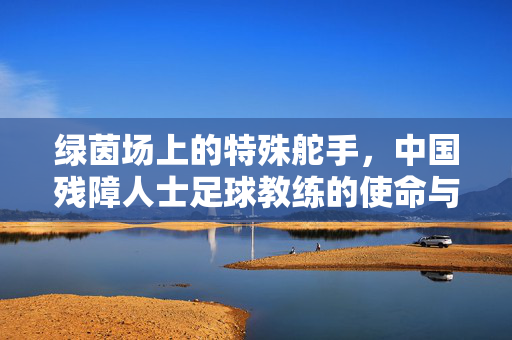 绿茵场上的特殊舵手,中国残障人士足球教练的使命与荣光