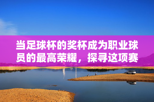 当足球杯的奖杯成为职业球员的最高荣耀，探寻这项赛事的至高荣誉之路