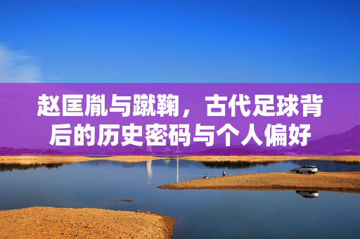 赵匡胤与蹴鞠，古代足球背后的历史密码与个人偏好