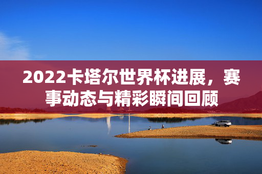 2022卡塔尔世界杯进展，赛事动态与精彩瞬间回顾