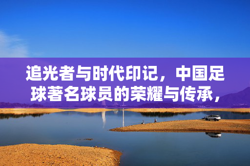 追光者与时代印记，中国足球著名球员的荣耀与传承，追光者与时代印记，中国足球著名球员的荣耀与传承