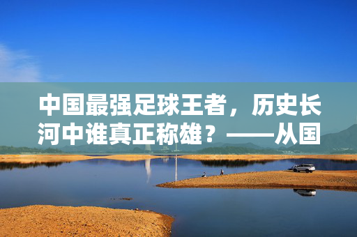 中国最强足球王者，历史长河中谁真正称雄？——从国家队荣耀到俱乐部传奇的深度剖析