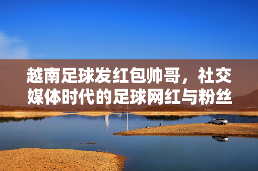越南足球发红包帅哥，社交媒体时代的足球网红与粉丝经济探秘