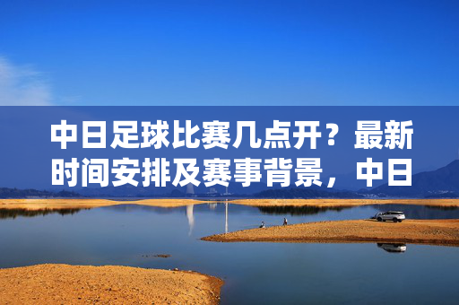 中日足球比赛几点开？最新时间安排及赛事背景，中日足球比赛几点开？最新时间安排及赛事背景