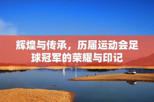 辉煌与传承，历届运动会足球冠军的荣耀与印记