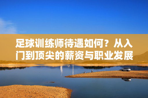 足球训练师待遇如何？从入门到顶尖的薪资与职业发展解析，足球训练师待遇如何，从入门到顶尖的薪资与职业发展解析