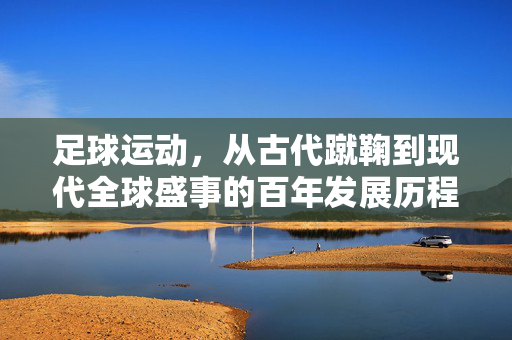 足球运动，从古代蹴鞠到现代全球盛事的百年发展历程与时代变迁，足球运动的百年发展，从古代蹴鞠到现代全球盛事的演变与时代变迁