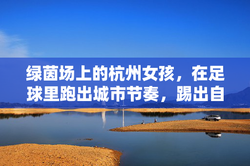 绿茵场上的杭州女孩，在足球里跑出城市节奏，踢出自我光芒，绿茵场上的杭州女孩，在足球里跑出城市节奏，踢出自我光芒