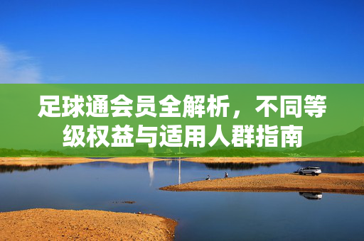 足球通会员全解析，不同等级权益与适用人群指南
