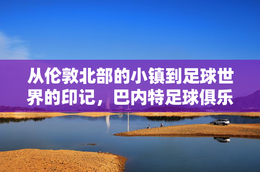 从伦敦北部的小镇到足球世界的印记，巴内特足球俱乐部的历史与传承