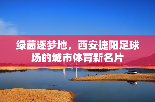 绿茵逐梦地，西安捷阳足球场的城市体育新名片