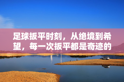 足球扳平时刻，从绝境到希望，每一次扳平都是奇迹的序章