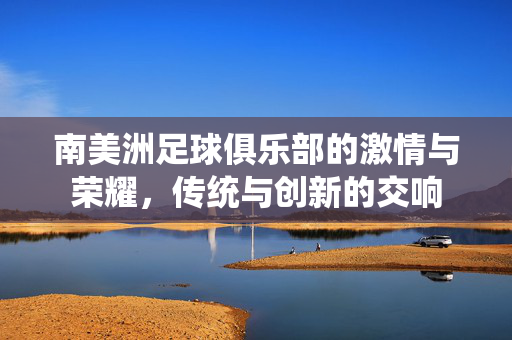 南美洲足球俱乐部的激情与荣耀，传统与创新的交响